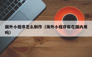 新余国外小程序怎么制作（海外小程序能在国内用吗）