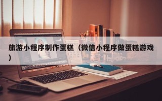 新余旅游小程序制作蛋糕（微信小程序做蛋糕游戏）
